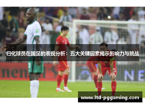 归化球员在国足的表现分析:五大关键因素揭示影响力与挑战 归化球员在国足的表现分析:五大关键因素揭示影响力与挑战
