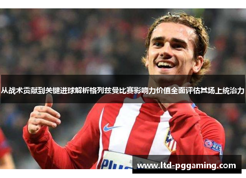 从战术贡献到关键进球解析格列兹曼比赛影响力价值全面评估其场上统治力 从战术贡献到关键进球解析格列兹曼比赛影响力价值全面评估其场上统治力