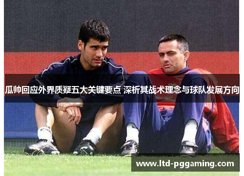 瓜帅回应外界质疑五大关键要点 深析其战术理念与球队发展方向